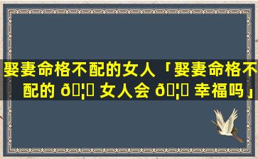 娶妻命格不配的女人「娶妻命格不配的 🦅 女人会 🦉 幸福吗」